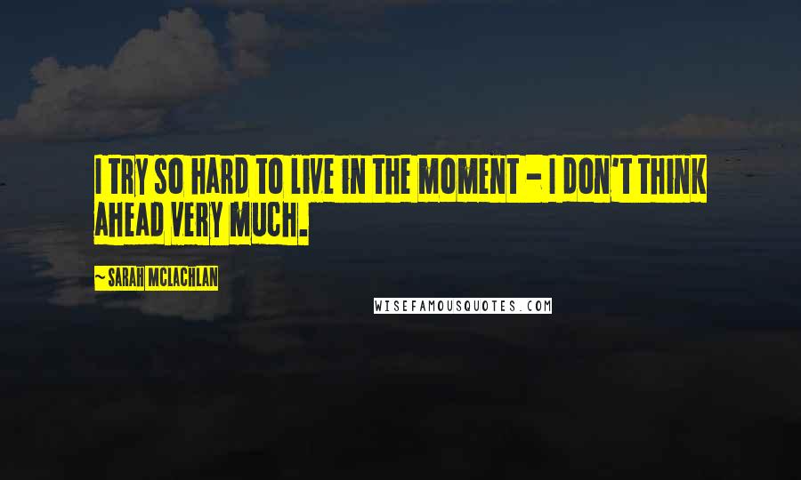 Sarah McLachlan Quotes: I try so hard to live in the moment - I don't think ahead very much.