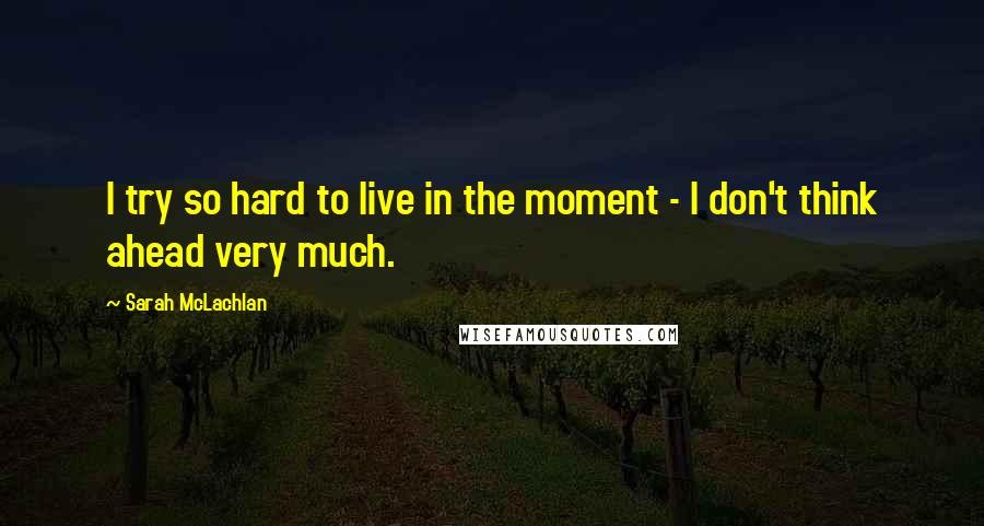 Sarah McLachlan Quotes: I try so hard to live in the moment - I don't think ahead very much.