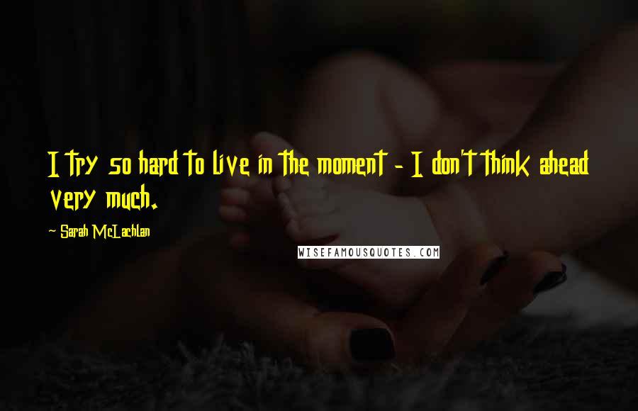 Sarah McLachlan Quotes: I try so hard to live in the moment - I don't think ahead very much.