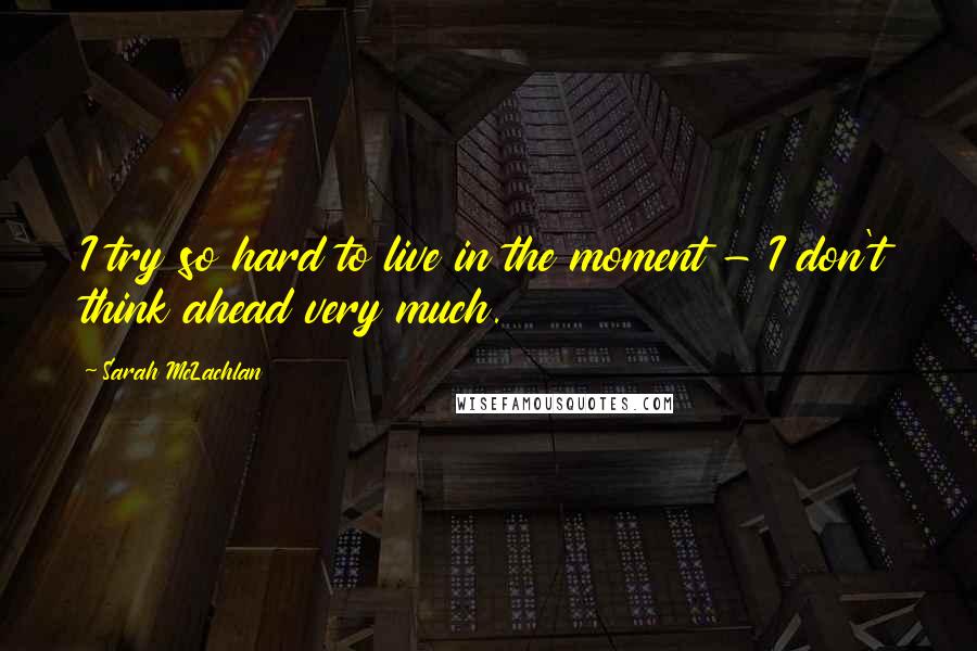 Sarah McLachlan Quotes: I try so hard to live in the moment - I don't think ahead very much.