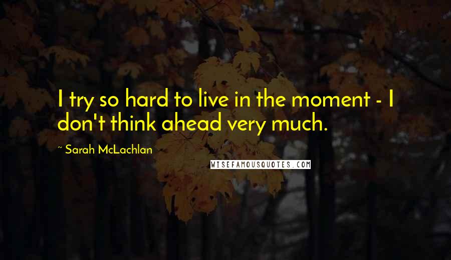 Sarah McLachlan Quotes: I try so hard to live in the moment - I don't think ahead very much.