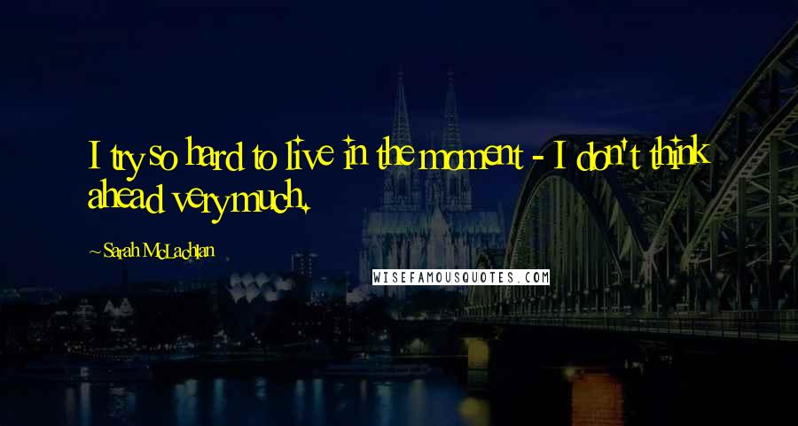 Sarah McLachlan Quotes: I try so hard to live in the moment - I don't think ahead very much.