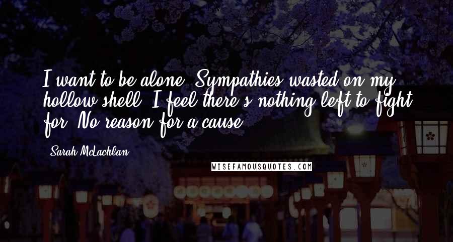 Sarah McLachlan Quotes: I want to be alone. Sympathies wasted on my hollow shell. I feel there's nothing left to fight for. No reason for a cause.