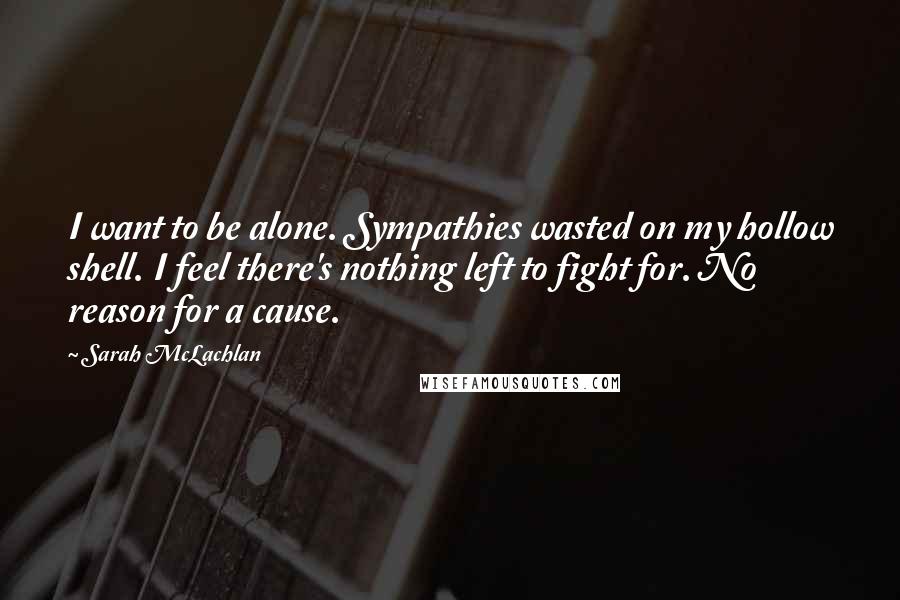 Sarah McLachlan Quotes: I want to be alone. Sympathies wasted on my hollow shell. I feel there's nothing left to fight for. No reason for a cause.