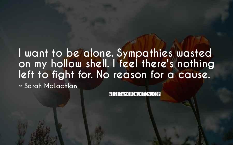 Sarah McLachlan Quotes: I want to be alone. Sympathies wasted on my hollow shell. I feel there's nothing left to fight for. No reason for a cause.