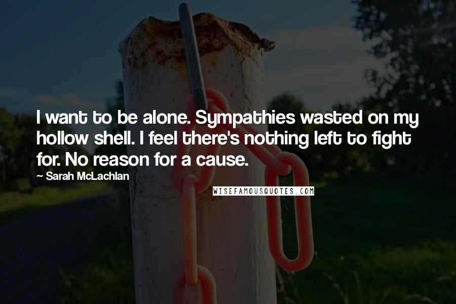 Sarah McLachlan Quotes: I want to be alone. Sympathies wasted on my hollow shell. I feel there's nothing left to fight for. No reason for a cause.