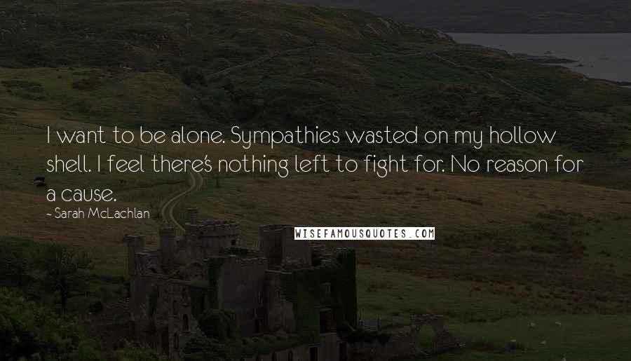 Sarah McLachlan Quotes: I want to be alone. Sympathies wasted on my hollow shell. I feel there's nothing left to fight for. No reason for a cause.