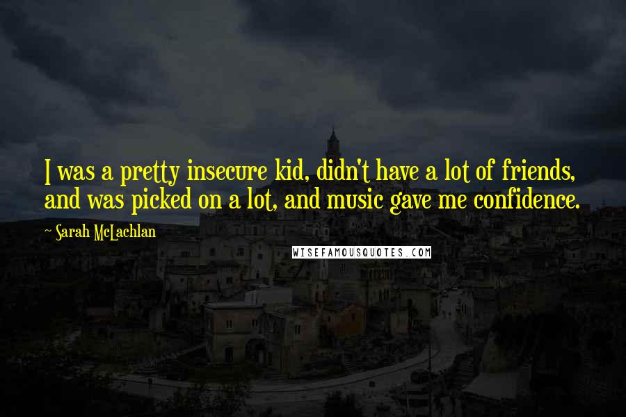 Sarah McLachlan Quotes: I was a pretty insecure kid, didn't have a lot of friends, and was picked on a lot, and music gave me confidence.