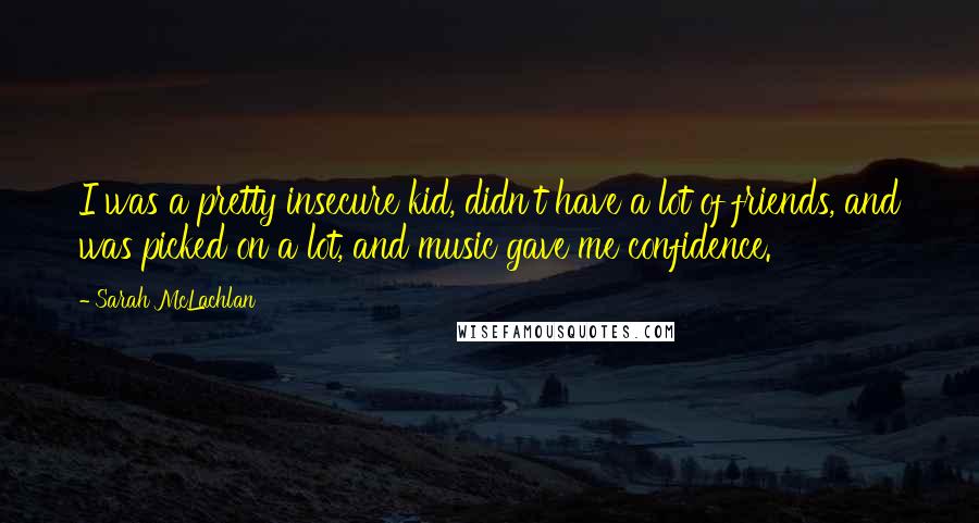 Sarah McLachlan Quotes: I was a pretty insecure kid, didn't have a lot of friends, and was picked on a lot, and music gave me confidence.