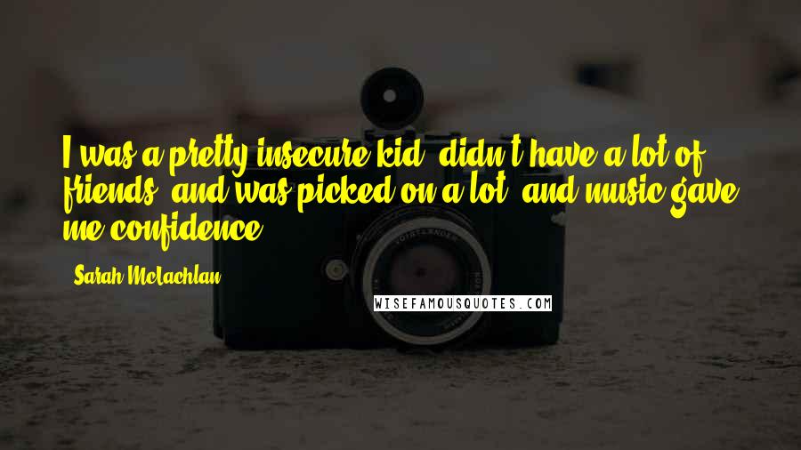 Sarah McLachlan Quotes: I was a pretty insecure kid, didn't have a lot of friends, and was picked on a lot, and music gave me confidence.