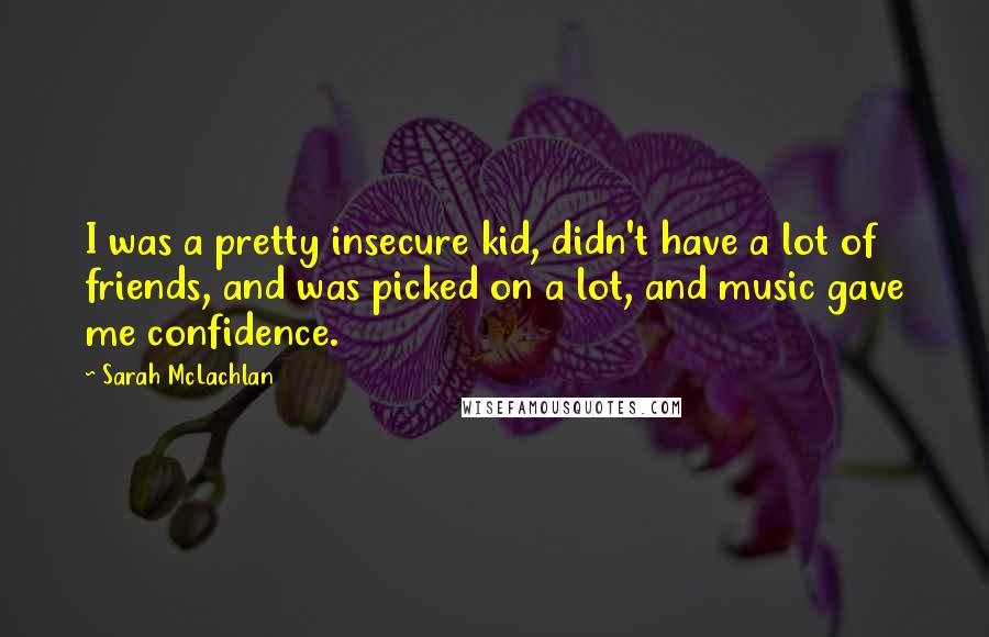 Sarah McLachlan Quotes: I was a pretty insecure kid, didn't have a lot of friends, and was picked on a lot, and music gave me confidence.