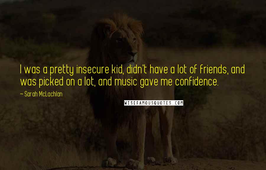 Sarah McLachlan Quotes: I was a pretty insecure kid, didn't have a lot of friends, and was picked on a lot, and music gave me confidence.