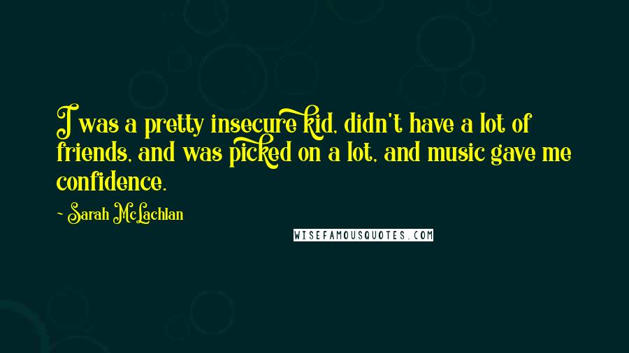 Sarah McLachlan Quotes: I was a pretty insecure kid, didn't have a lot of friends, and was picked on a lot, and music gave me confidence.