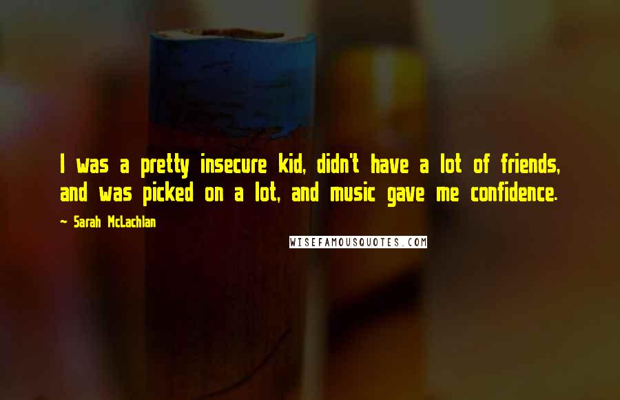 Sarah McLachlan Quotes: I was a pretty insecure kid, didn't have a lot of friends, and was picked on a lot, and music gave me confidence.