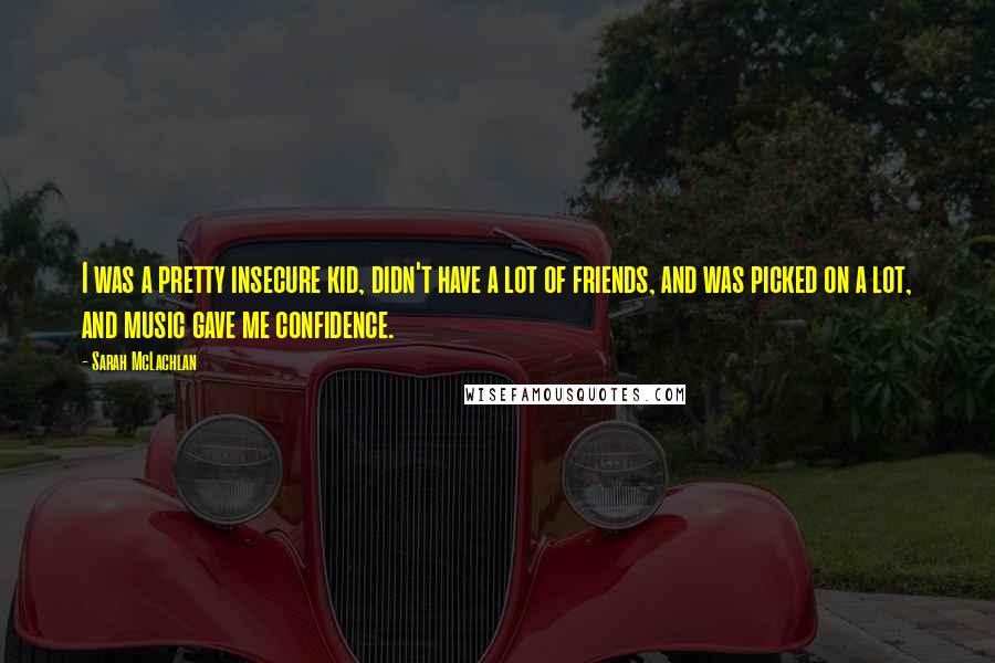 Sarah McLachlan Quotes: I was a pretty insecure kid, didn't have a lot of friends, and was picked on a lot, and music gave me confidence.
