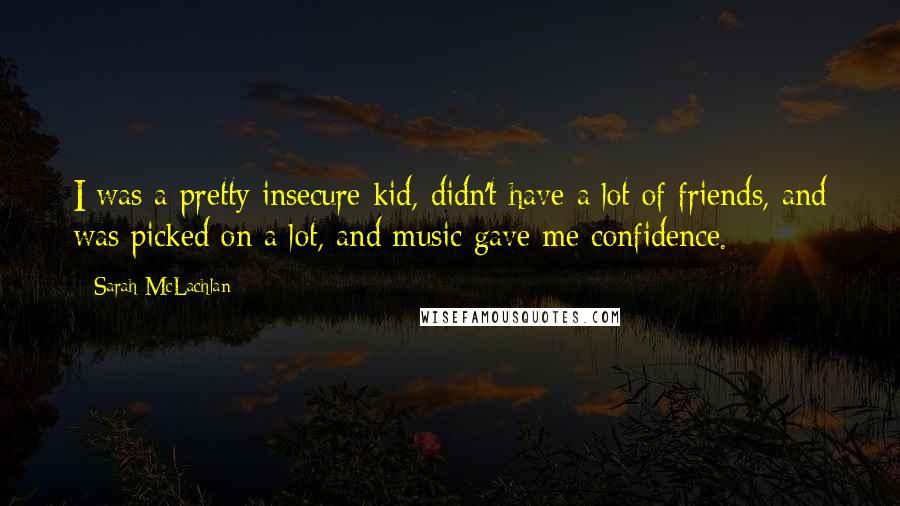 Sarah McLachlan Quotes: I was a pretty insecure kid, didn't have a lot of friends, and was picked on a lot, and music gave me confidence.