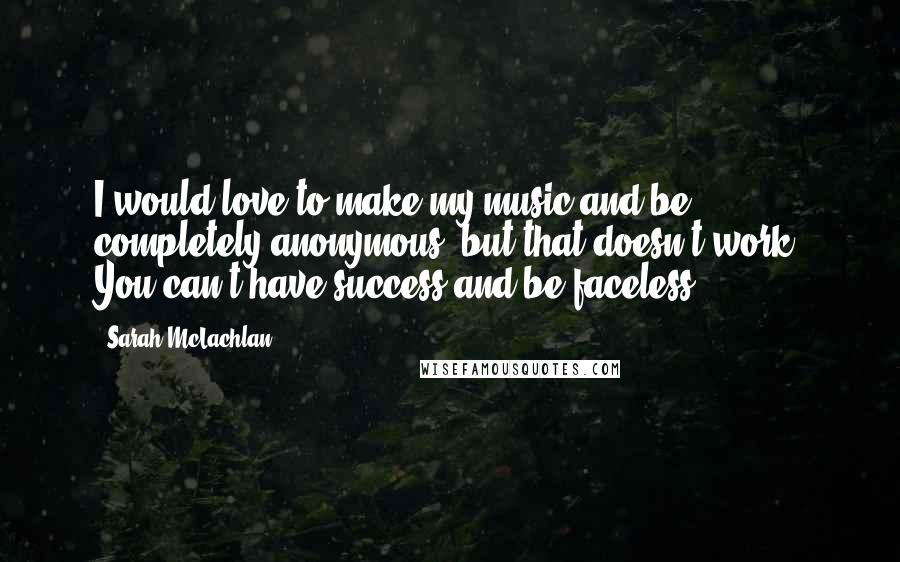 Sarah McLachlan Quotes: I would love to make my music and be completely anonymous, but that doesn't work. You can't have success and be faceless.