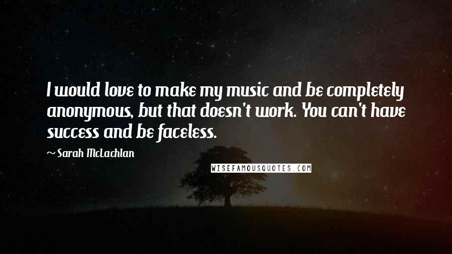 Sarah McLachlan Quotes: I would love to make my music and be completely anonymous, but that doesn't work. You can't have success and be faceless.