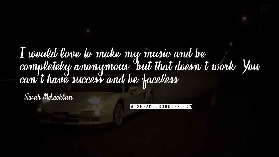 Sarah McLachlan Quotes: I would love to make my music and be completely anonymous, but that doesn't work. You can't have success and be faceless.