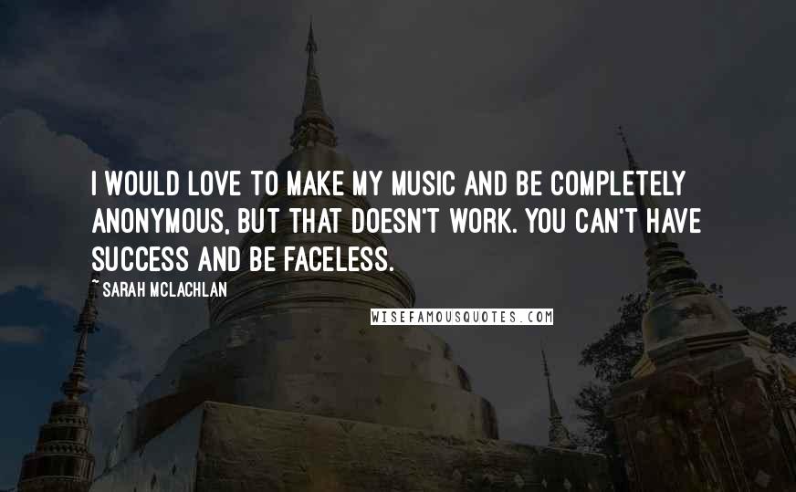 Sarah McLachlan Quotes: I would love to make my music and be completely anonymous, but that doesn't work. You can't have success and be faceless.