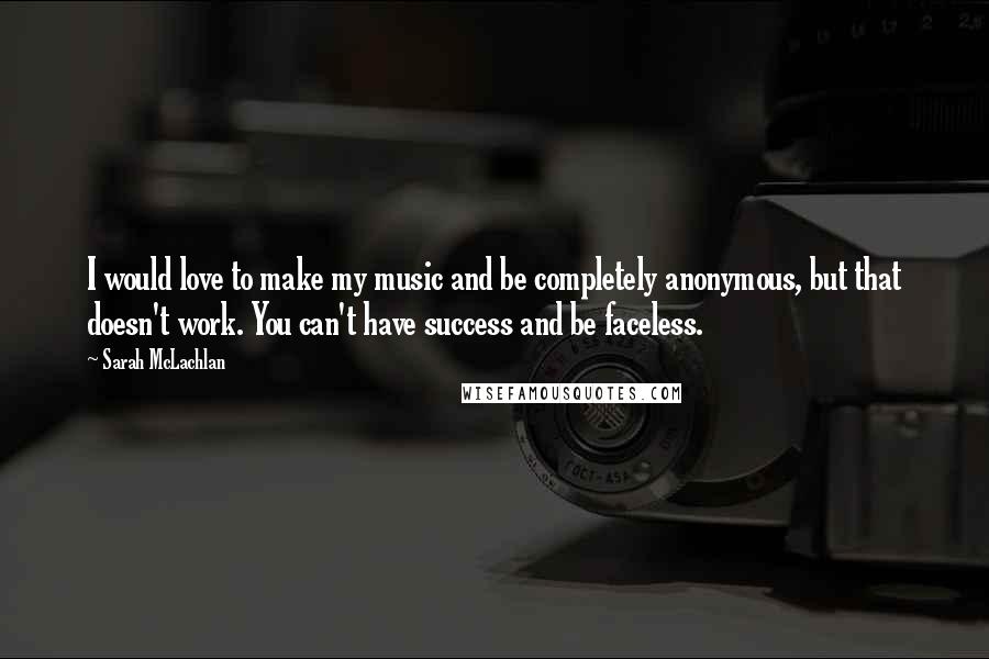 Sarah McLachlan Quotes: I would love to make my music and be completely anonymous, but that doesn't work. You can't have success and be faceless.