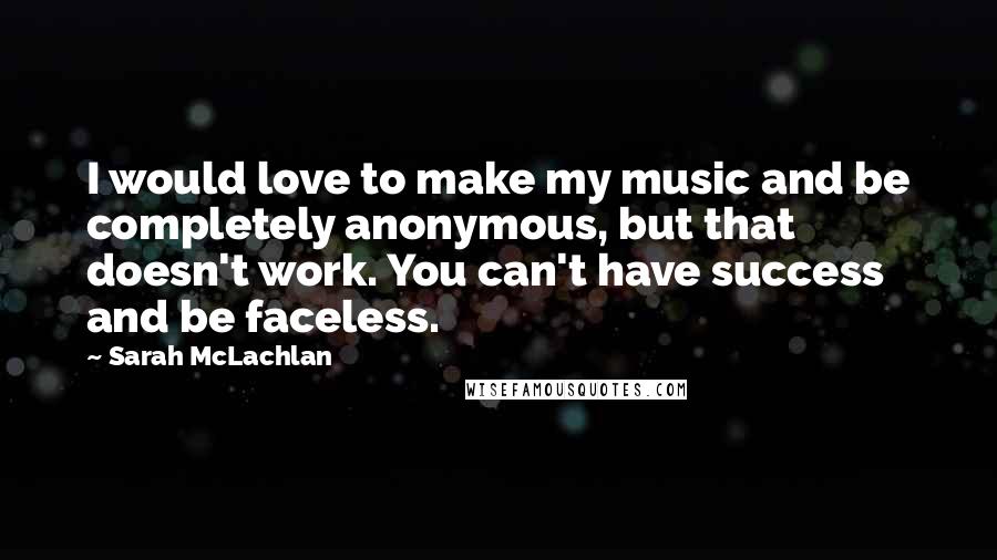 Sarah McLachlan Quotes: I would love to make my music and be completely anonymous, but that doesn't work. You can't have success and be faceless.