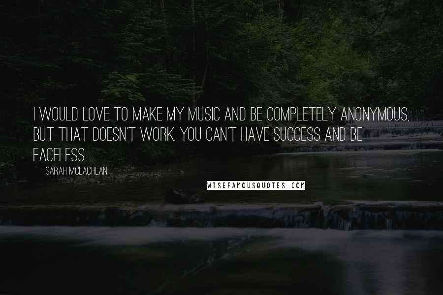 Sarah McLachlan Quotes: I would love to make my music and be completely anonymous, but that doesn't work. You can't have success and be faceless.