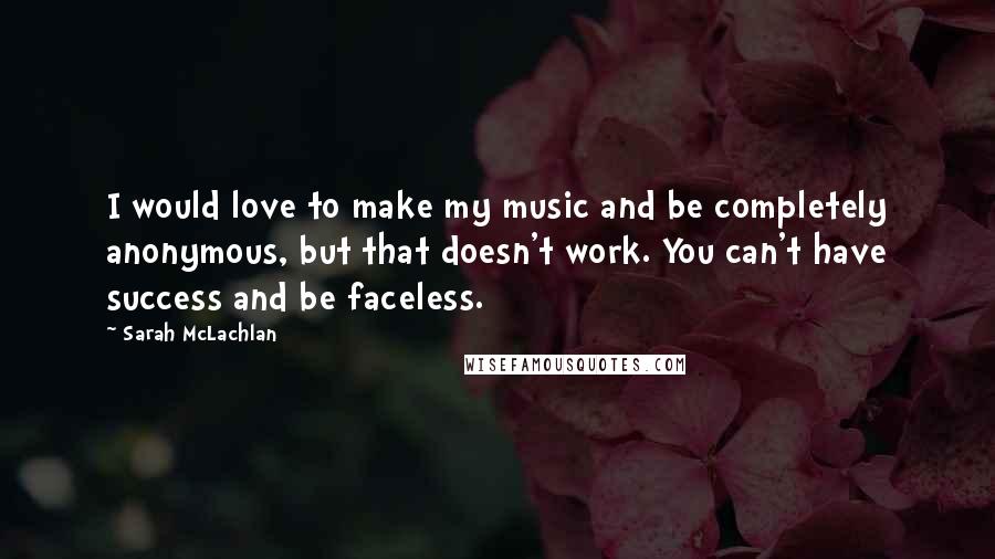 Sarah McLachlan Quotes: I would love to make my music and be completely anonymous, but that doesn't work. You can't have success and be faceless.