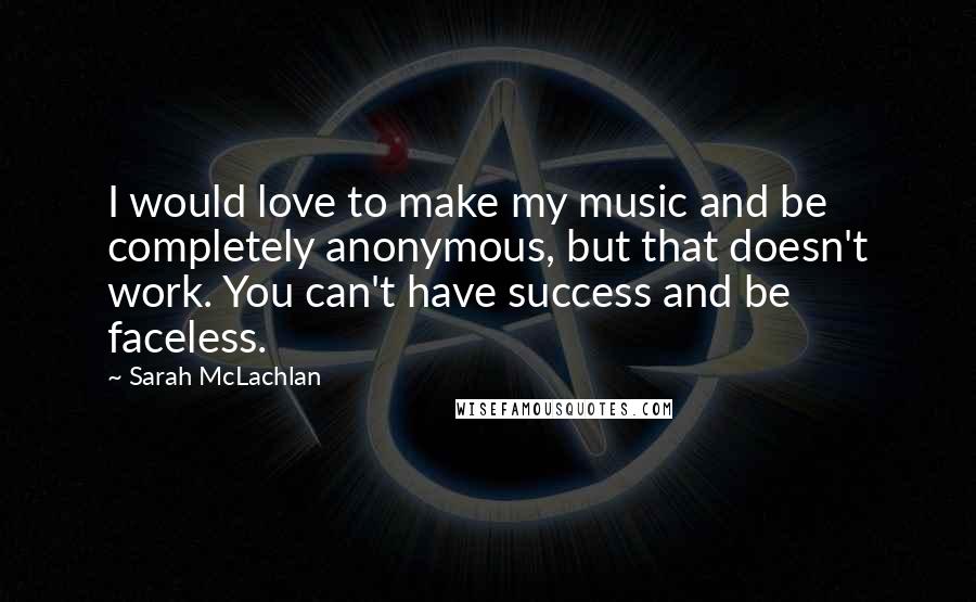 Sarah McLachlan Quotes: I would love to make my music and be completely anonymous, but that doesn't work. You can't have success and be faceless.