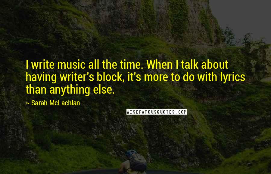 Sarah McLachlan Quotes: I write music all the time. When I talk about having writer's block, it's more to do with lyrics than anything else.