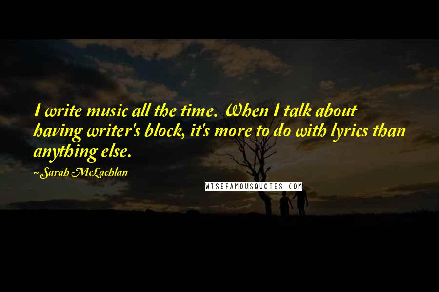 Sarah McLachlan Quotes: I write music all the time. When I talk about having writer's block, it's more to do with lyrics than anything else.