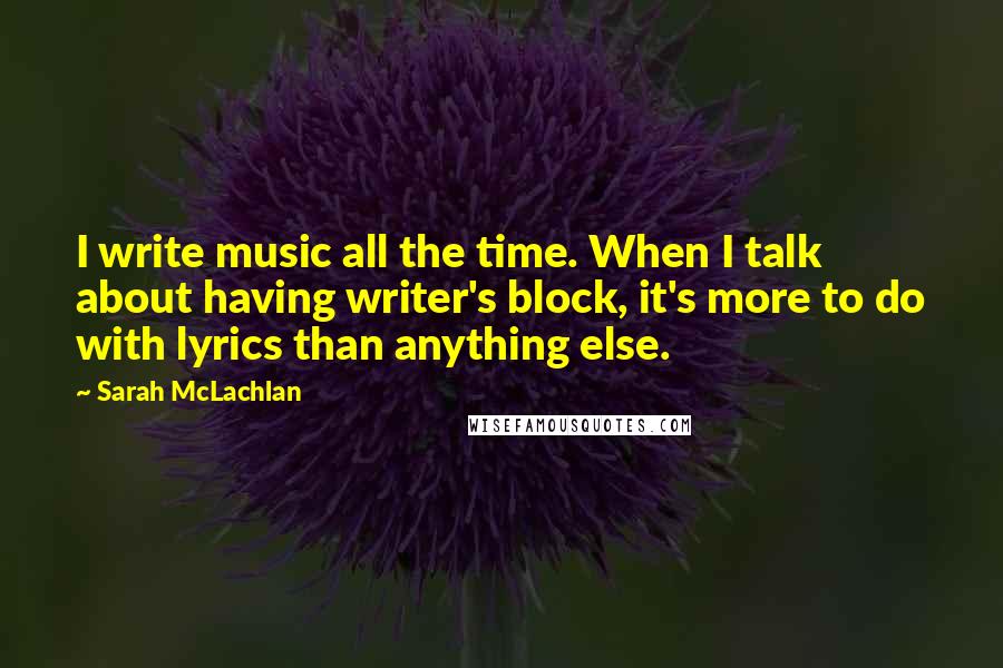 Sarah McLachlan Quotes: I write music all the time. When I talk about having writer's block, it's more to do with lyrics than anything else.