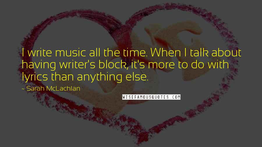 Sarah McLachlan Quotes: I write music all the time. When I talk about having writer's block, it's more to do with lyrics than anything else.