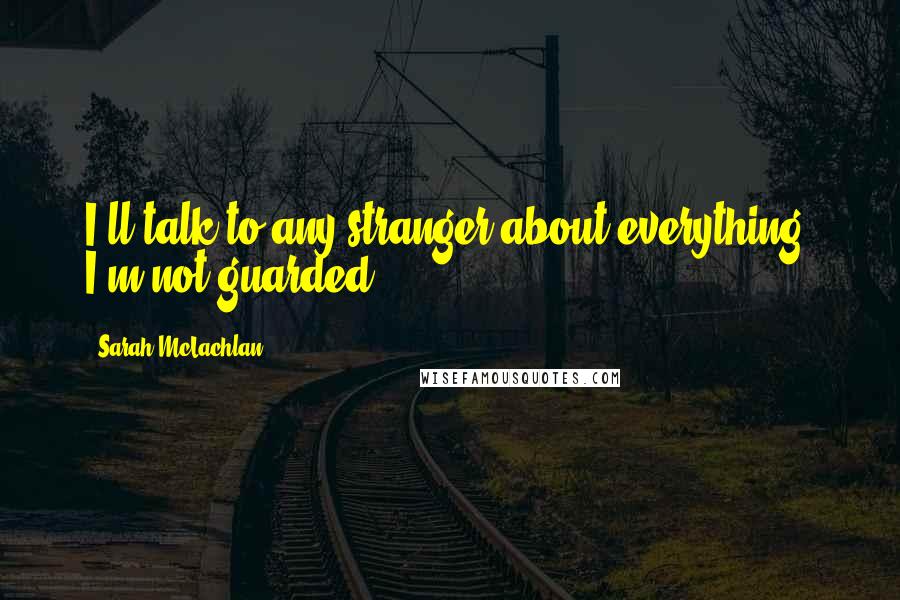 Sarah McLachlan Quotes: I'll talk to any stranger about everything. I'm not guarded.