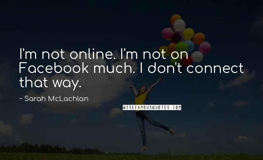 Sarah McLachlan Quotes: I'm not online. I'm not on Facebook much. I don't connect that way.