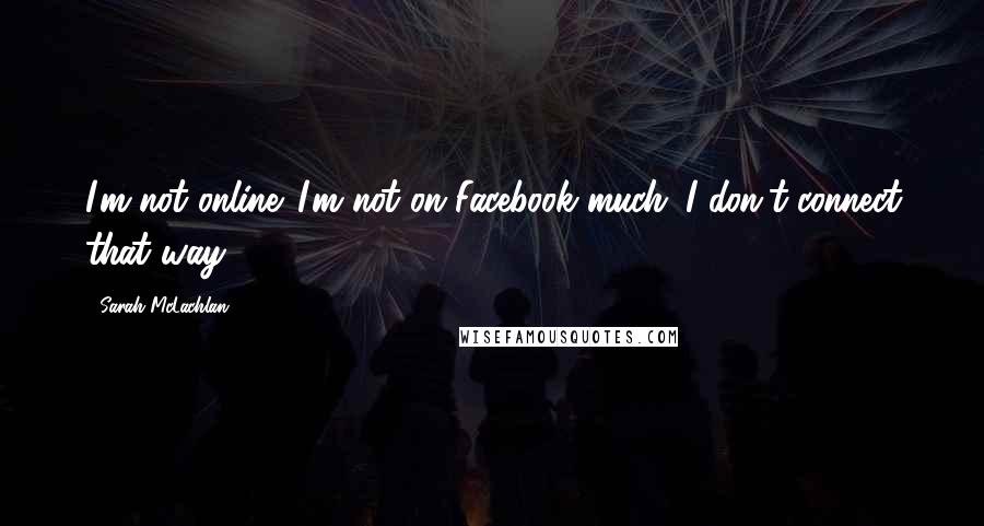 Sarah McLachlan Quotes: I'm not online. I'm not on Facebook much. I don't connect that way.