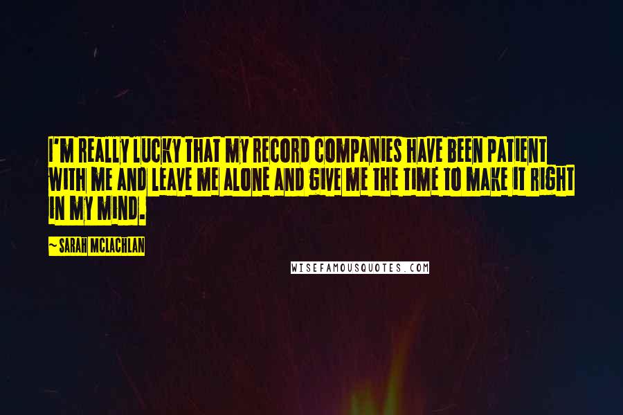 Sarah McLachlan Quotes: I'm really lucky that my record companies have been patient with me and leave me alone and give me the time to make it right in my mind.