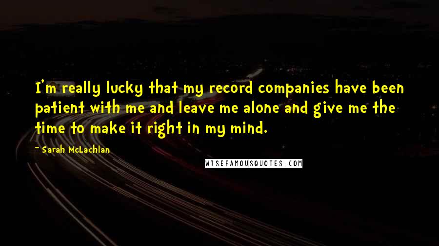 Sarah McLachlan Quotes: I'm really lucky that my record companies have been patient with me and leave me alone and give me the time to make it right in my mind.