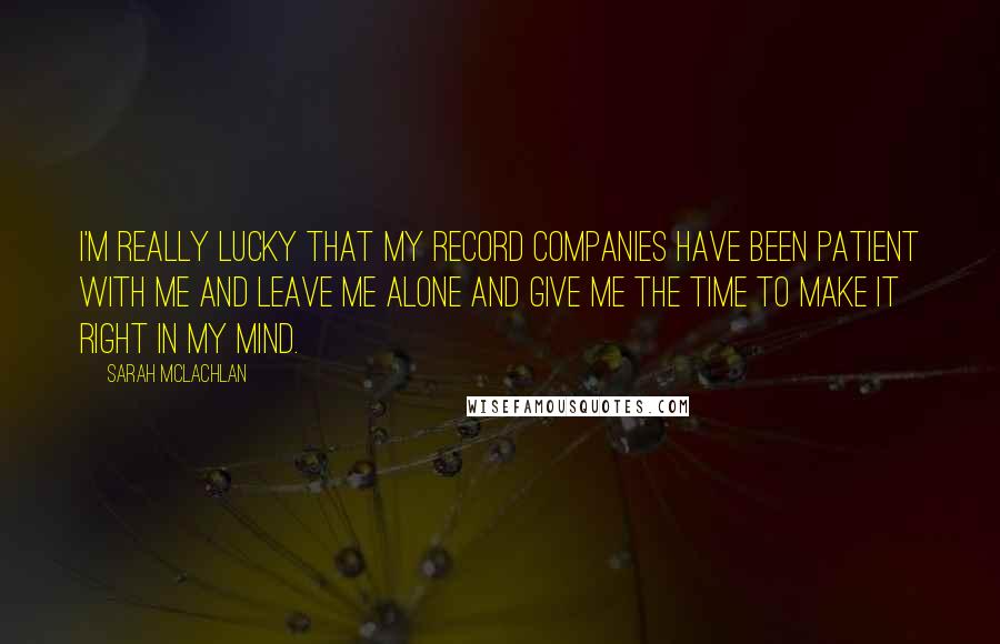 Sarah McLachlan Quotes: I'm really lucky that my record companies have been patient with me and leave me alone and give me the time to make it right in my mind.