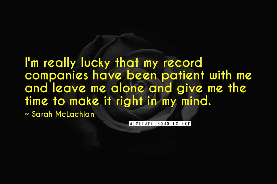 Sarah McLachlan Quotes: I'm really lucky that my record companies have been patient with me and leave me alone and give me the time to make it right in my mind.