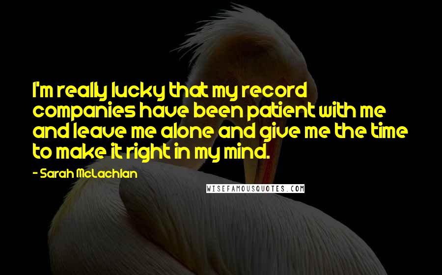 Sarah McLachlan Quotes: I'm really lucky that my record companies have been patient with me and leave me alone and give me the time to make it right in my mind.