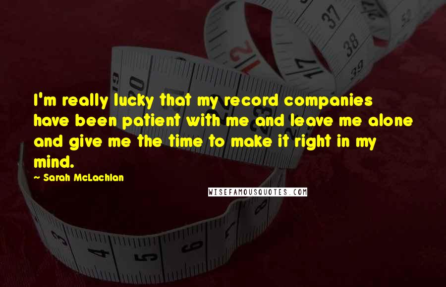 Sarah McLachlan Quotes: I'm really lucky that my record companies have been patient with me and leave me alone and give me the time to make it right in my mind.