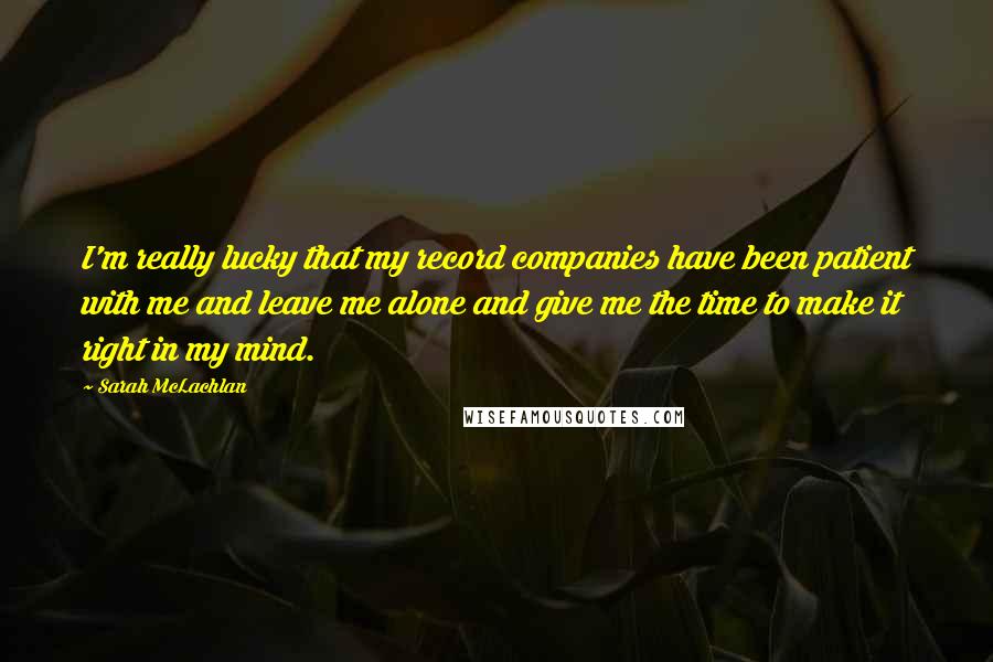 Sarah McLachlan Quotes: I'm really lucky that my record companies have been patient with me and leave me alone and give me the time to make it right in my mind.