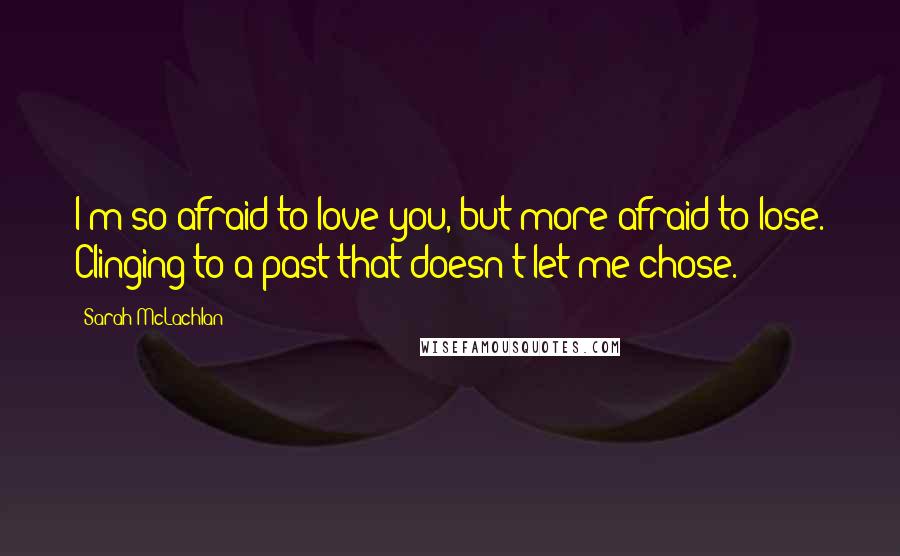 Sarah McLachlan Quotes: I'm so afraid to love you, but more afraid to lose. Clinging to a past that doesn't let me chose.