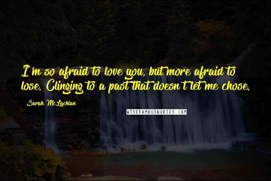 Sarah McLachlan Quotes: I'm so afraid to love you, but more afraid to lose. Clinging to a past that doesn't let me chose.