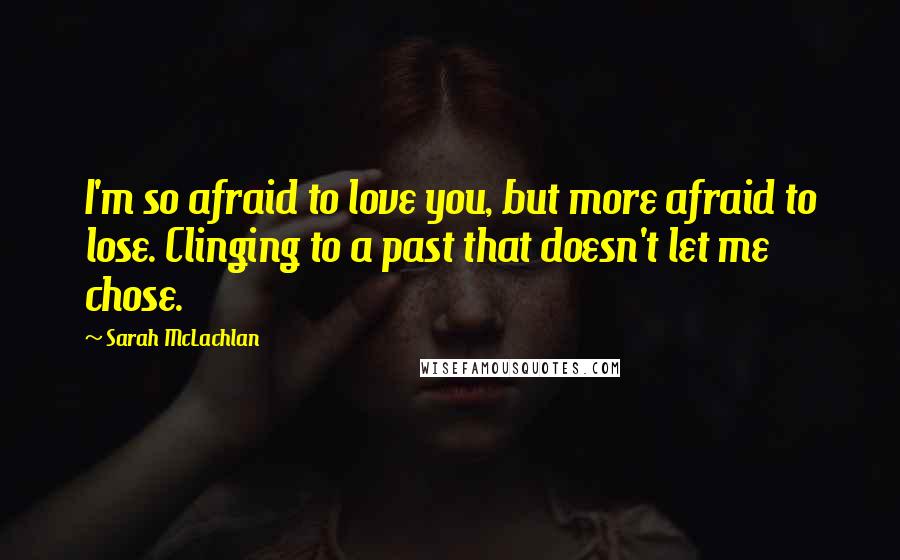 Sarah McLachlan Quotes: I'm so afraid to love you, but more afraid to lose. Clinging to a past that doesn't let me chose.