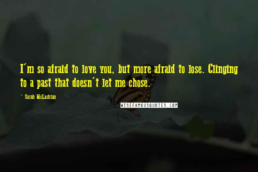 Sarah McLachlan Quotes: I'm so afraid to love you, but more afraid to lose. Clinging to a past that doesn't let me chose.