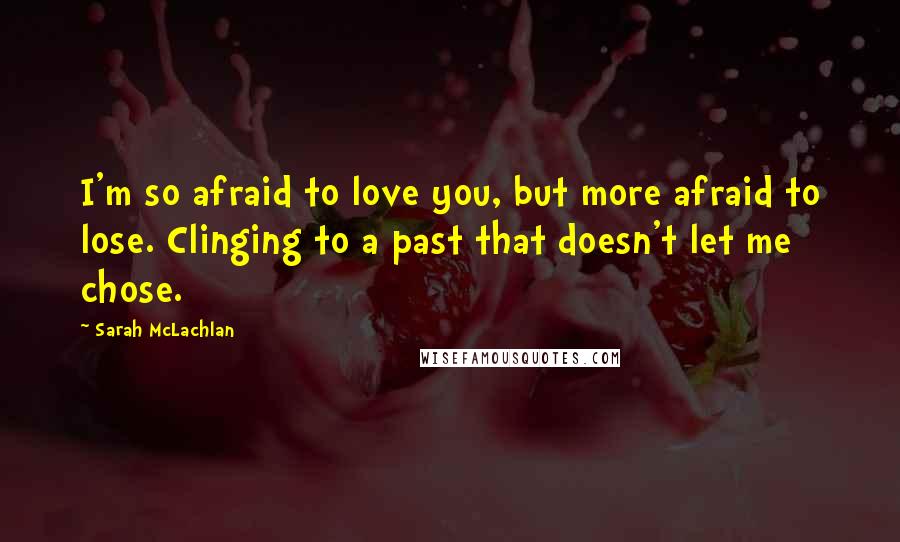 Sarah McLachlan Quotes: I'm so afraid to love you, but more afraid to lose. Clinging to a past that doesn't let me chose.