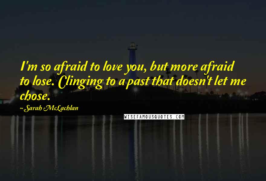 Sarah McLachlan Quotes: I'm so afraid to love you, but more afraid to lose. Clinging to a past that doesn't let me chose.