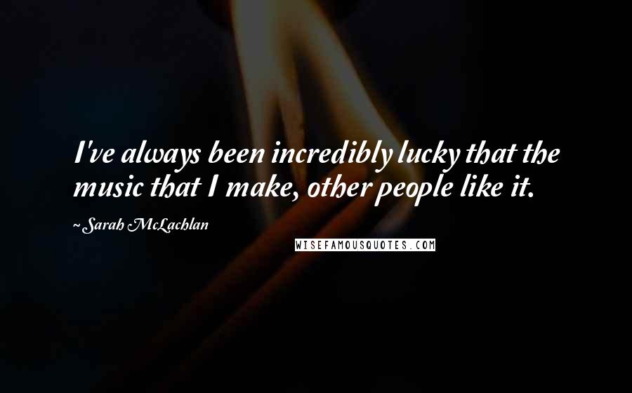 Sarah McLachlan Quotes: I've always been incredibly lucky that the music that I make, other people like it.